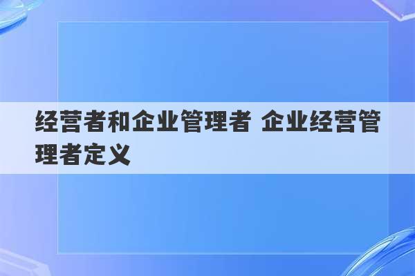 经营者和企业管理者 企业经营管理者定义