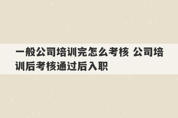 一般公司培训完怎么考核 公司培训后考核通过后入职