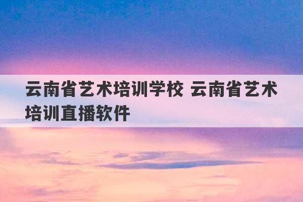 云南省艺术培训学校 云南省艺术培训直播软件