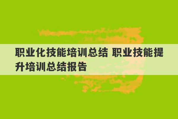 职业化技能培训总结 职业技能提升培训总结报告