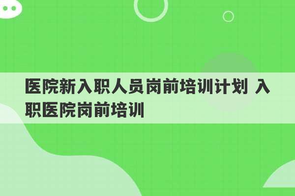 医院新入职人员岗前培训计划 入职医院岗前培训