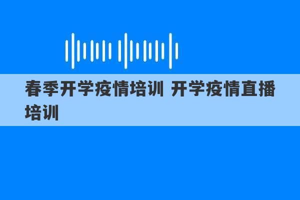 春季开学疫情培训 开学疫情直播培训