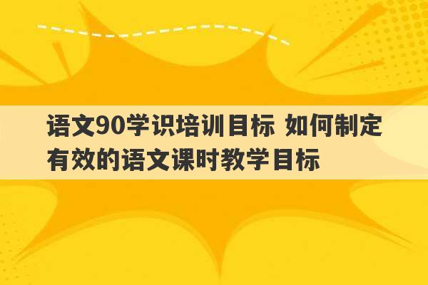 语文90学识培训目标 如何制定有效的语文课时教学目标