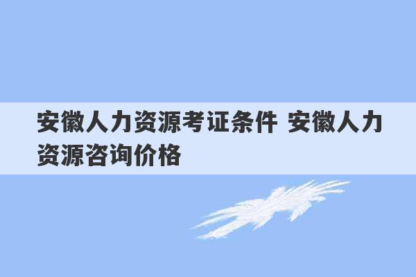 安徽人力资源考证条件 安徽人力资源咨询价格