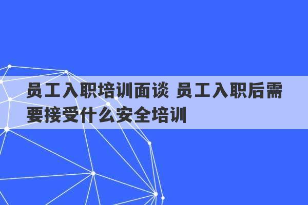 员工入职培训面谈 员工入职后需要接受什么安全培训