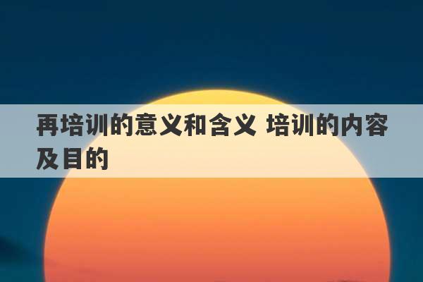 再培训的意义和含义 培训的内容及目的