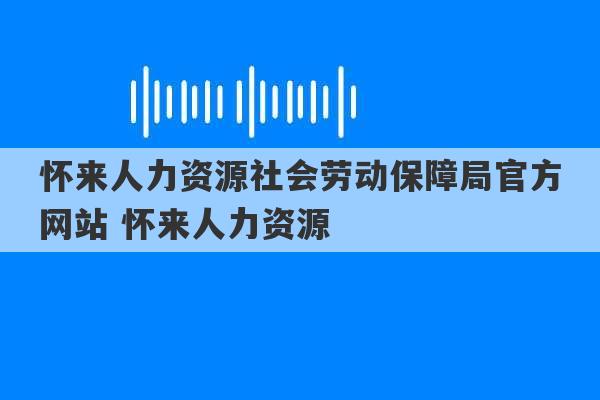 怀来人力资源社会劳动保障局官方网站 怀来人力资源