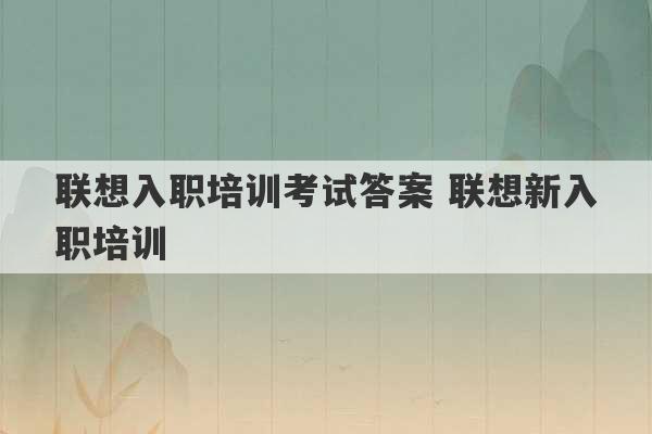 联想入职培训考试答案 联想新入职培训