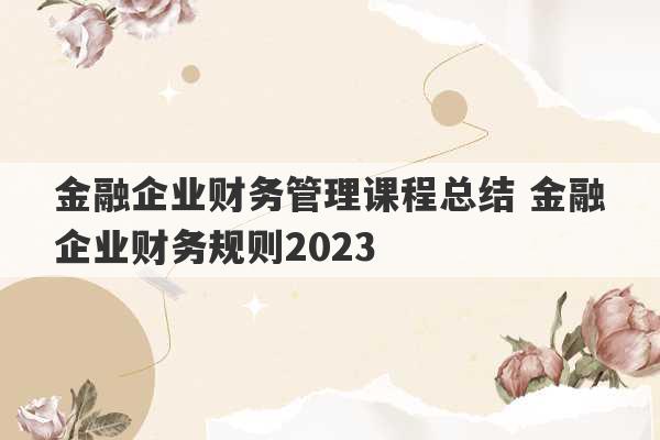 金融企业财务管理课程总结 金融企业财务规则2023
