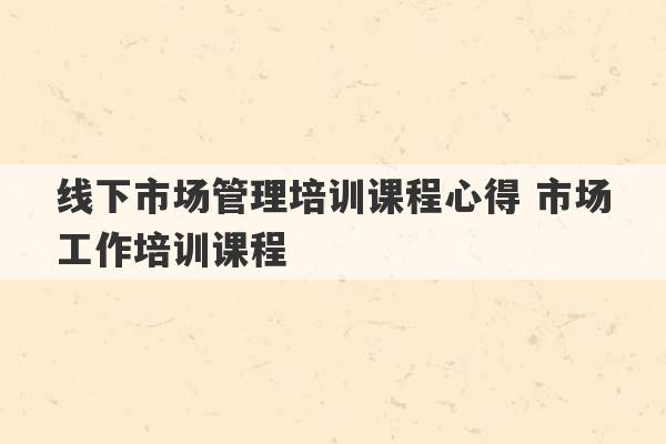 线下市场管理培训课程心得 市场工作培训课程