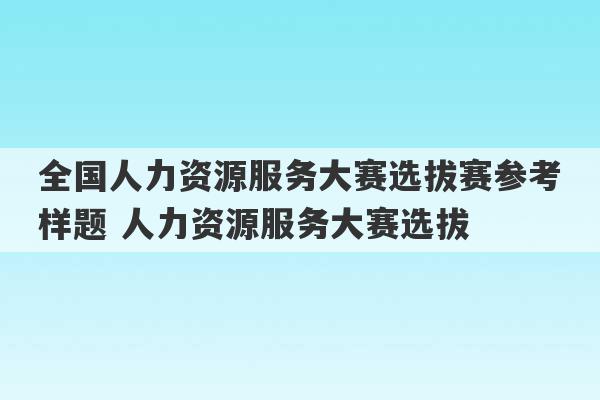 全国人力资源服务大赛选拔赛参考样题 人力资源服务大赛选拔