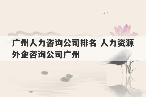 广州人力咨询公司排名 人力资源外企咨询公司广州