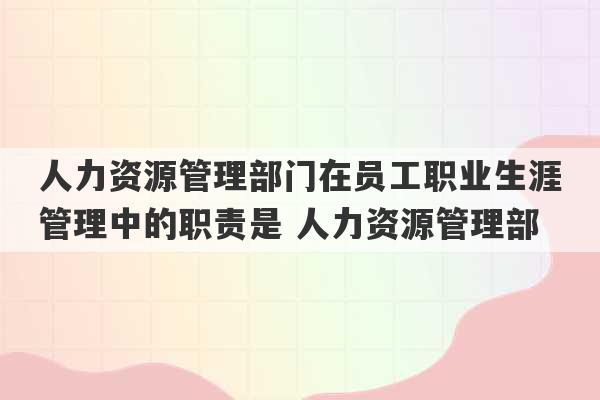 人力资源管理部门在员工职业生涯管理中的职责是 人力资源管理部