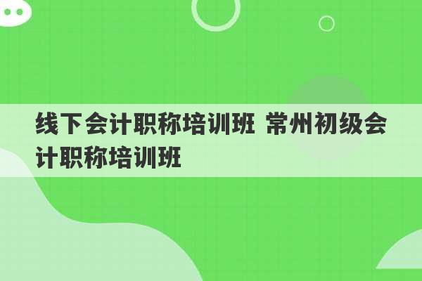 线下会计职称培训班 常州初级会计职称培训班