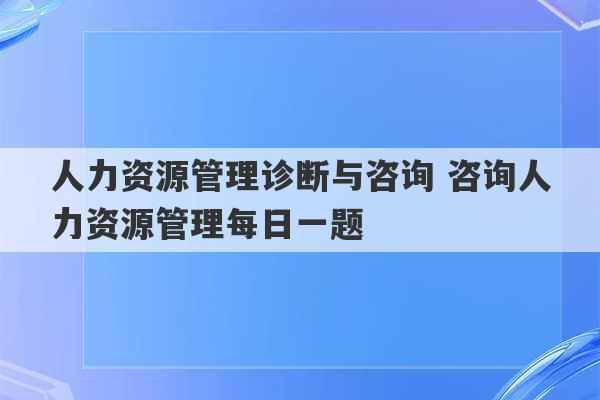 人力资源管理诊断与咨询 咨询人力资源管理每日一题