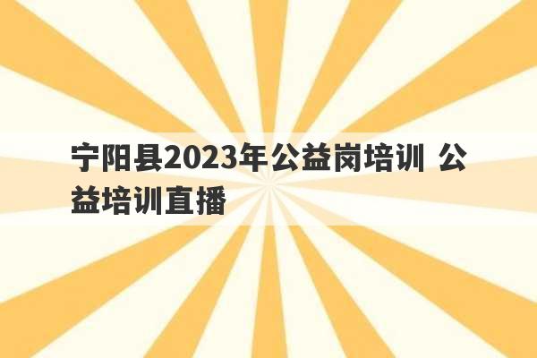 宁阳县2023年公益岗培训 公益培训直播