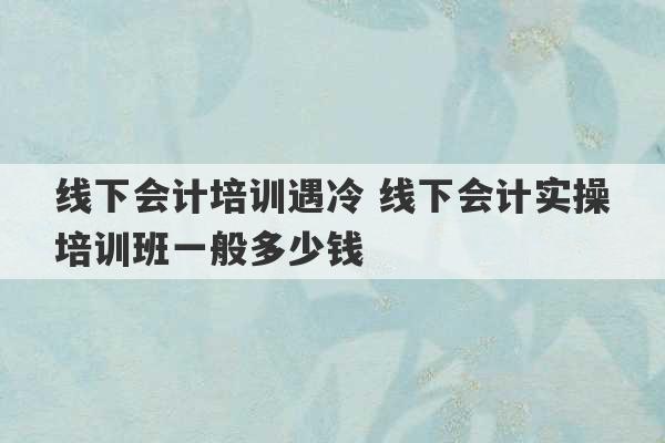 线下会计培训遇冷 线下会计实操培训班一般多少钱