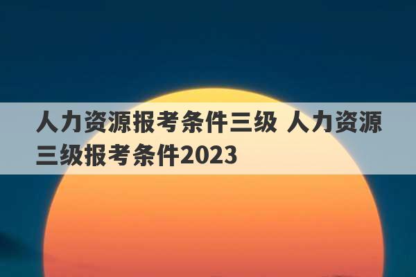 人力资源报考条件三级 人力资源三级报考条件2023
