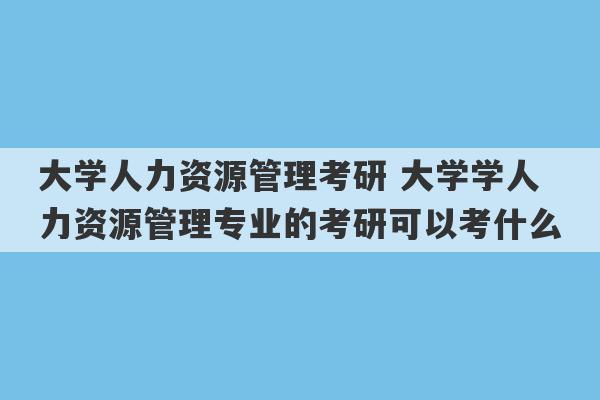 大学人力资源管理考研 大学学人力资源管理专业的考研可以考什么