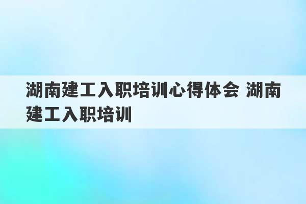 湖南建工入职培训心得体会 湖南建工入职培训