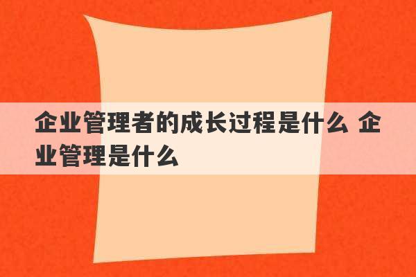 企业管理者的成长过程是什么 企业管理是什么