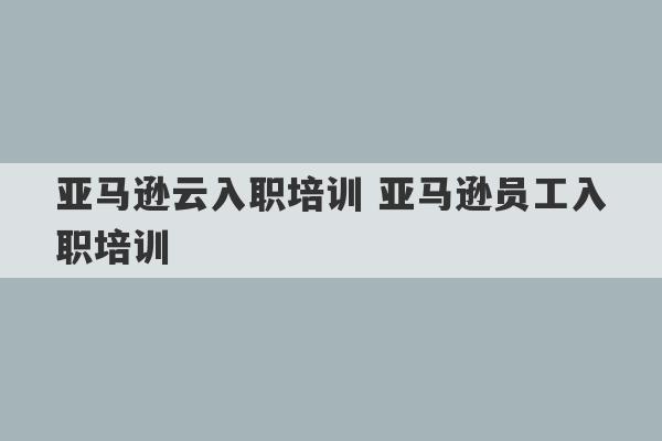 亚马逊云入职培训 亚马逊员工入职培训