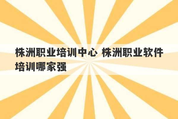 株洲职业培训中心 株洲职业软件培训哪家强