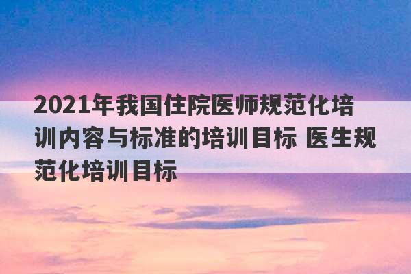 2021年我国住院医师规范化培训内容与标准的培训目标 医生规范化培训目标