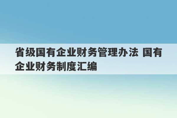 省级国有企业财务管理办法 国有企业财务制度汇编