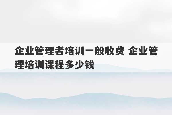 企业管理者培训一般收费 企业管理培训课程多少钱