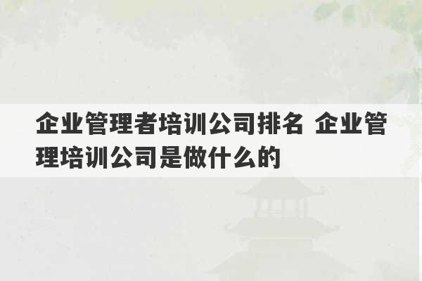 企业管理者培训公司排名 企业管理培训公司是做什么的