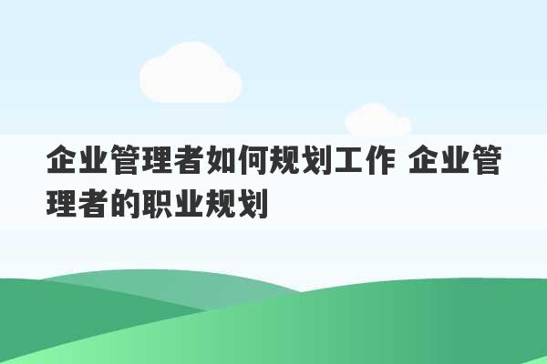 企业管理者如何规划工作 企业管理者的职业规划