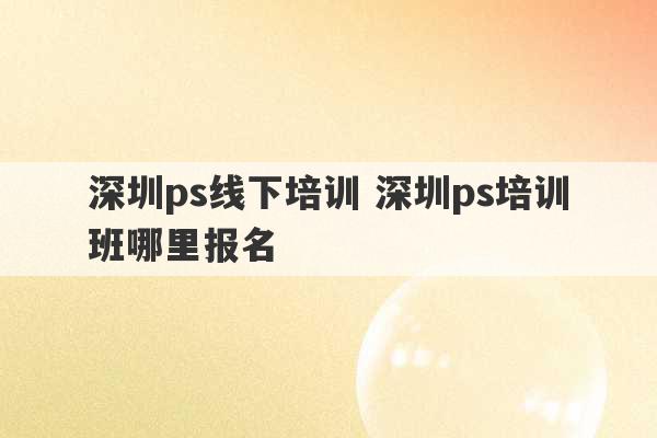 深圳ps线下培训 深圳ps培训班哪里报名