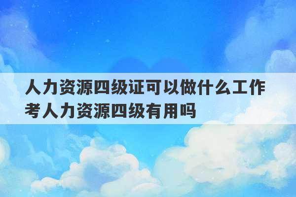 人力资源四级证可以做什么工作 考人力资源四级有用吗