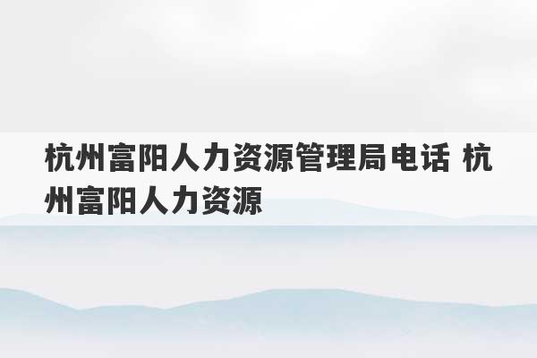 杭州富阳人力资源管理局电话 杭州富阳人力资源