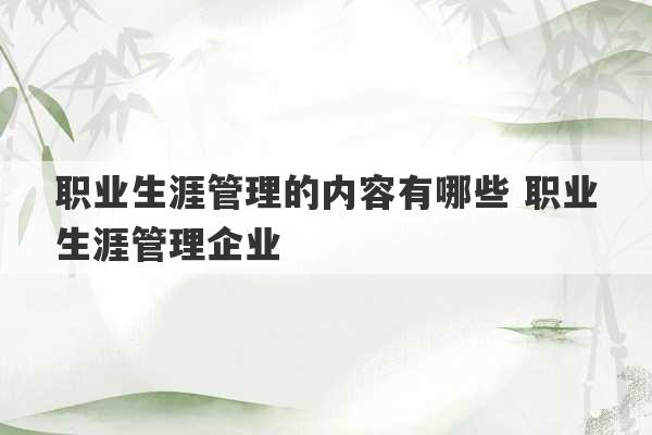 职业生涯管理的内容有哪些 职业生涯管理企业