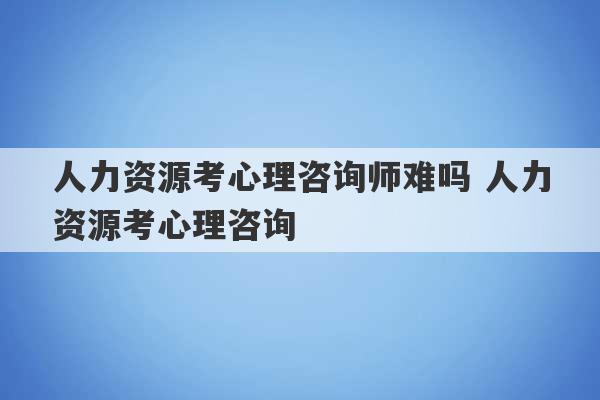 人力资源考心理咨询师难吗 人力资源考心理咨询