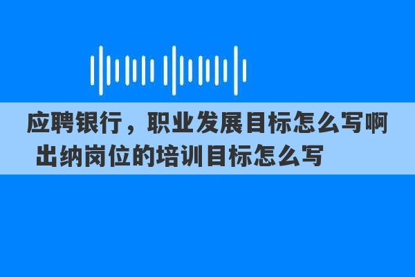 应聘银行，职业发展目标怎么写啊 出纳岗位的培训目标怎么写