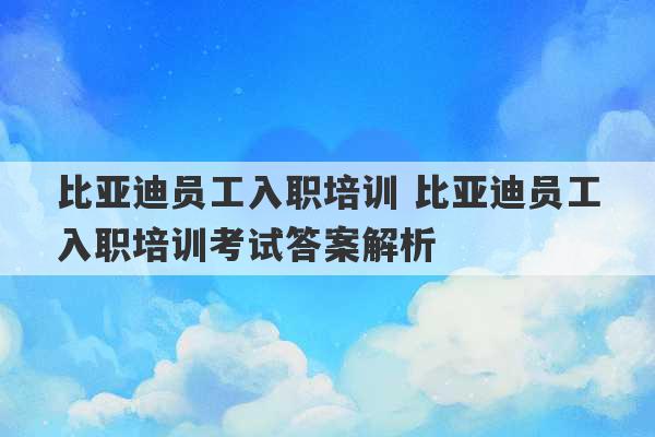 比亚迪员工入职培训 比亚迪员工入职培训考试答案解析