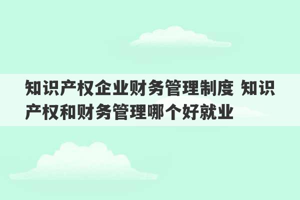 知识产权企业财务管理制度 知识产权和财务管理哪个好就业