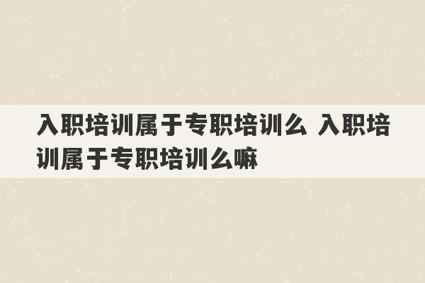 入职培训属于专职培训么 入职培训属于专职培训么嘛