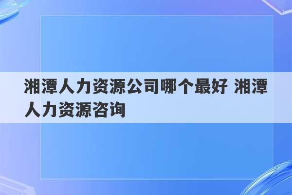 湘潭人力资源公司哪个最好 湘潭人力资源咨询