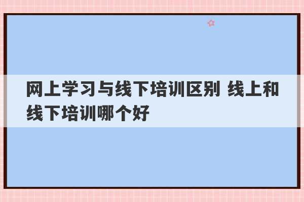 网上学习与线下培训区别 线上和线下培训哪个好