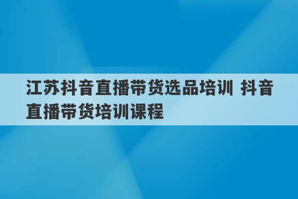 江苏抖音直播带货选品培训 抖音直播带货培训课程