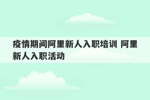 疫情期间阿里新人入职培训 阿里新人入职活动