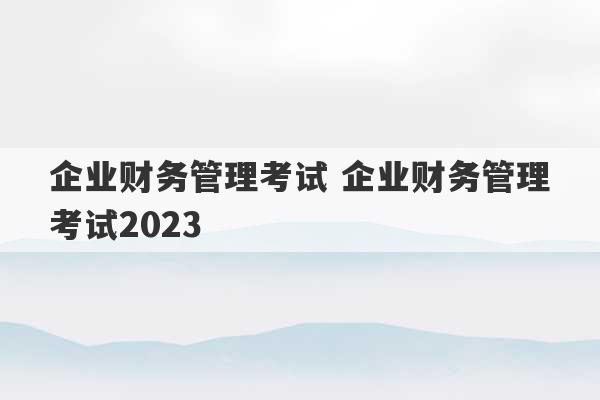 企业财务管理考试 企业财务管理考试2023