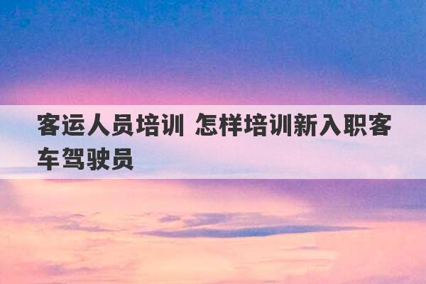 客运人员培训 怎样培训新入职客车驾驶员