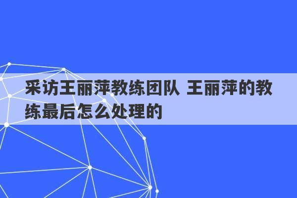 采访王丽萍教练团队 王丽萍的教练最后怎么处理的