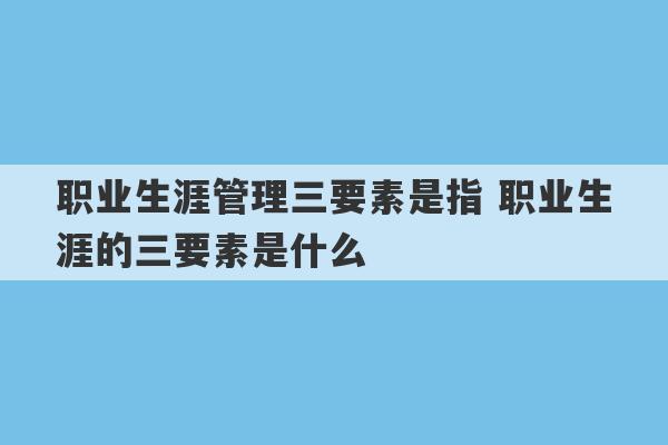 职业生涯管理三要素是指 职业生涯的三要素是什么