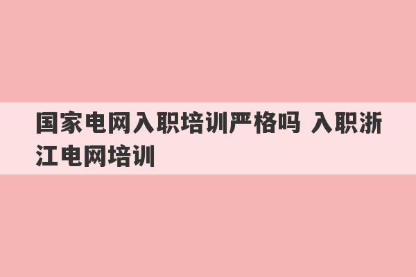 国家电网入职培训严格吗 入职浙江电网培训